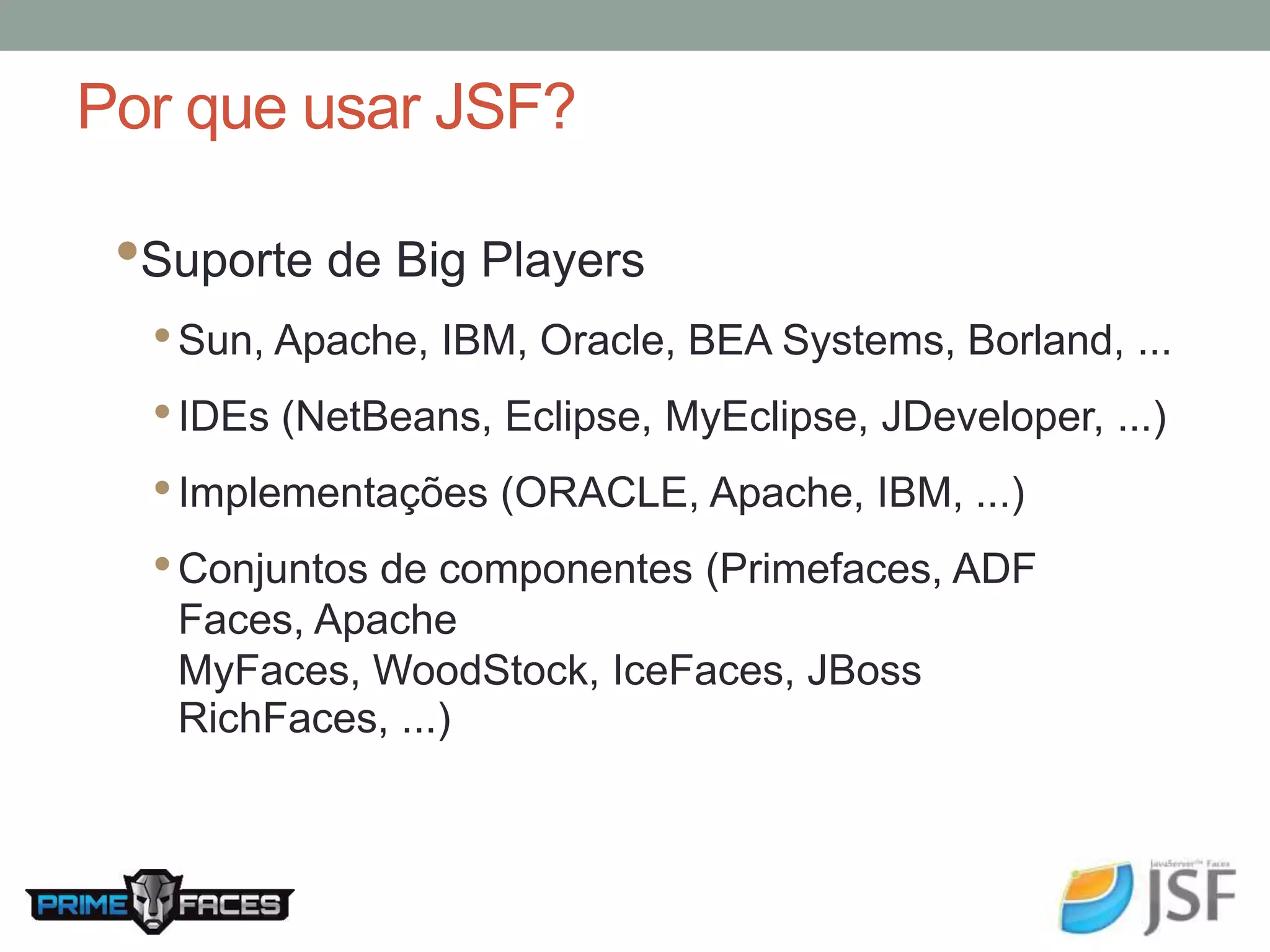 Por que usar JSF? •Suporte de Big Players • Sun, Apache, IBM, Oracle, BEA Systems, Borland, ... • IDEs (NetBeans, Eclipse, MyEclipse, JDeveloper, ...) • Implementações (ORACLE, Apache, IBM, ...) • Conjuntos de componentes (Primefaces, ADF Faces, Apache MyFaces, WoodStock, IceFaces, JBoss RichFaces, ...) 