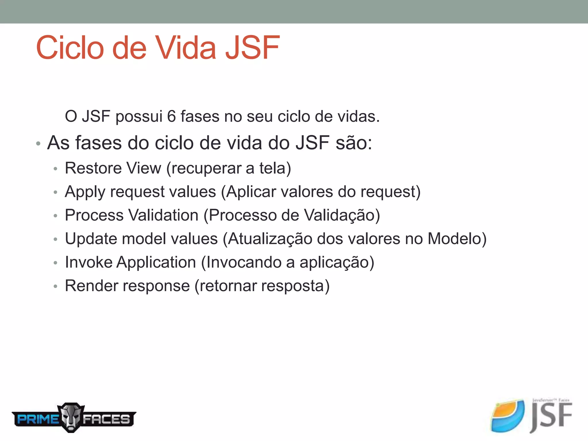 Ciclo de Vida JSF O JSF possui 6 fases no seu ciclo de vidas. • As fases do ciclo de vida do JSF são: • Restore View (recuperar a tela) • Apply request values (Aplicar valores do request) • Process Validation (Processo de Validação) • Update model values (Atualização dos valores no Modelo) • Invoke Application (Invocando a aplicação) • Render response (retornar resposta) 
