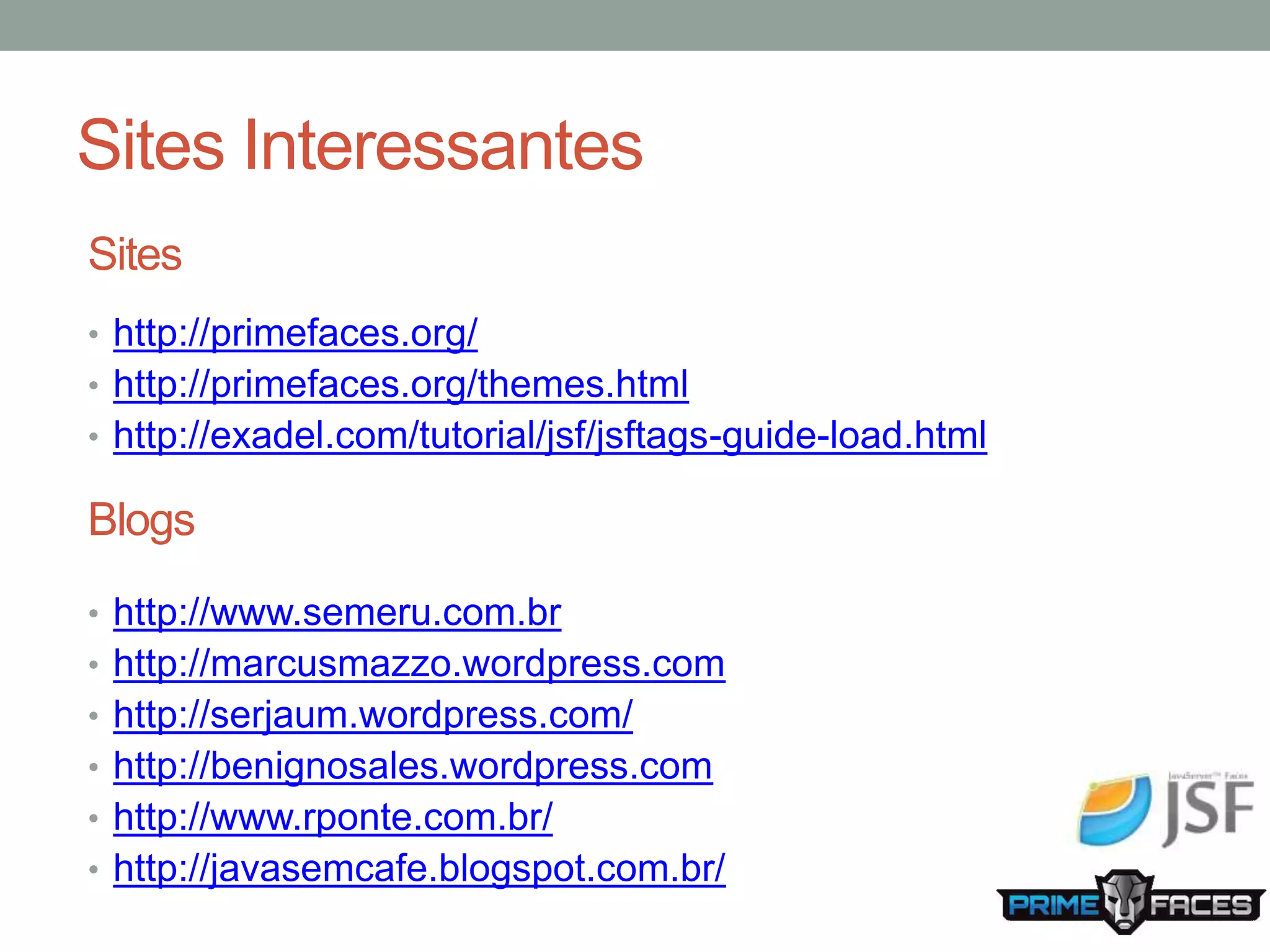 Sites Interessantes Sites • http://primefaces.org/ • http://primefaces.org/themes.html • http://exadel.com/tutorial/jsf/jsftags-guide-load.html Blogs • http://www.semeru.com.br • http://marcusmazzo.wordpress.com • http://serjaum.wordpress.com/ • http://benignosales.wordpress.com • http://www.rponte.com.br/ • http://javasemcafe.blogspot.com.br/ 