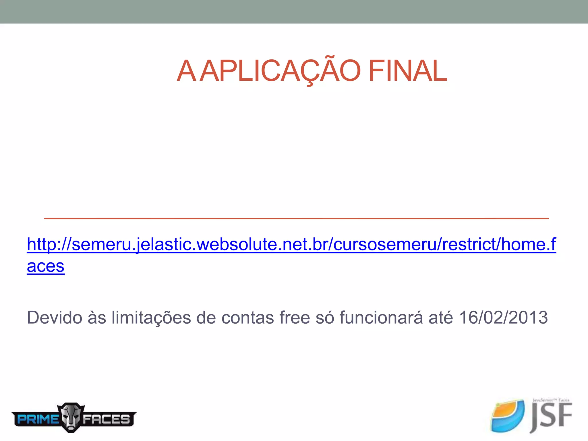 A APLICAÇÃO FINAL http://semeru.jelastic.websolute.net.br/cursosemeru/restrict/home.f aces Devido às limitações de contas free só funcionará até 16/02/2013 