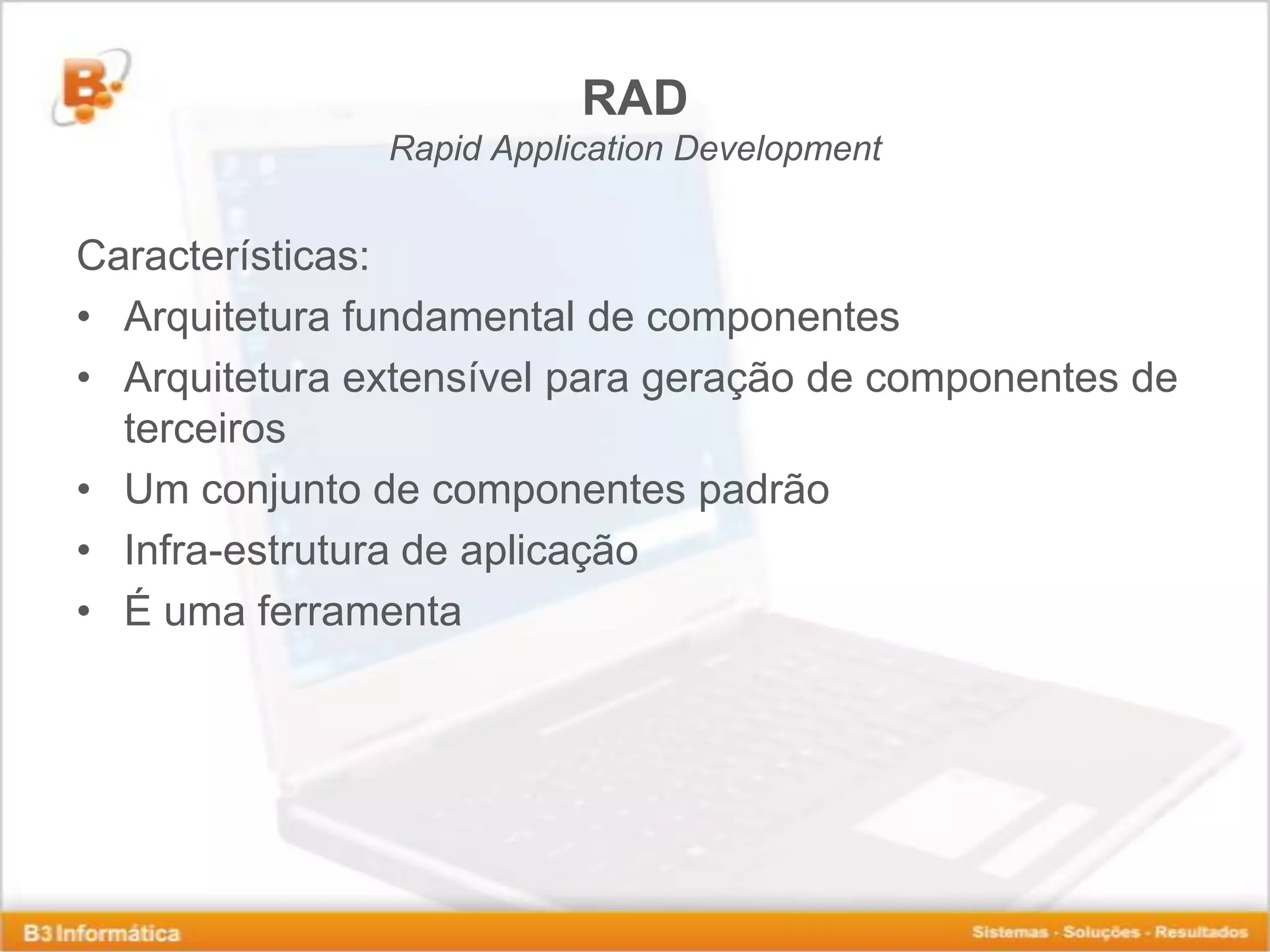 RAD Rapid Application Development Características: • Arquitetura fundamental de componentes • Arquitetura extensível para geração de componentes de terceiros • Um conjunto de componentes padrão • Infra-estrutura de aplicação • É uma ferramenta 