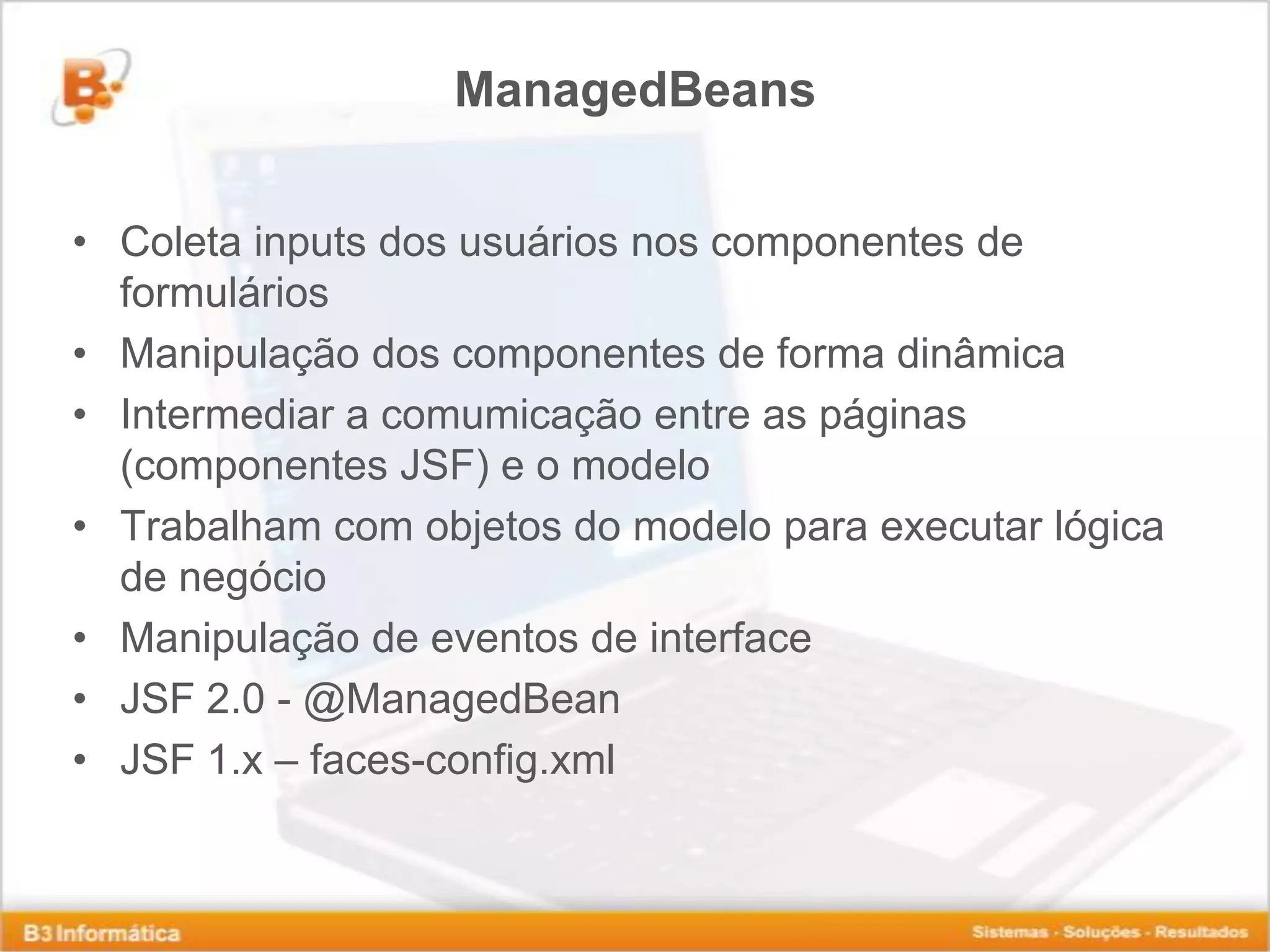 ManagedBeans • Coleta inputs dos usuários nos componentes de formulários • Manipulação dos componentes de forma dinâmica • Intermediar a comumicação entre as páginas (componentes JSF) e o modelo • Trabalham com objetos do modelo para executar lógica de negócio • Manipulação de eventos de interface • JSF 2.0 - @ManagedBean • JSF 1.x – faces-config.xml 
