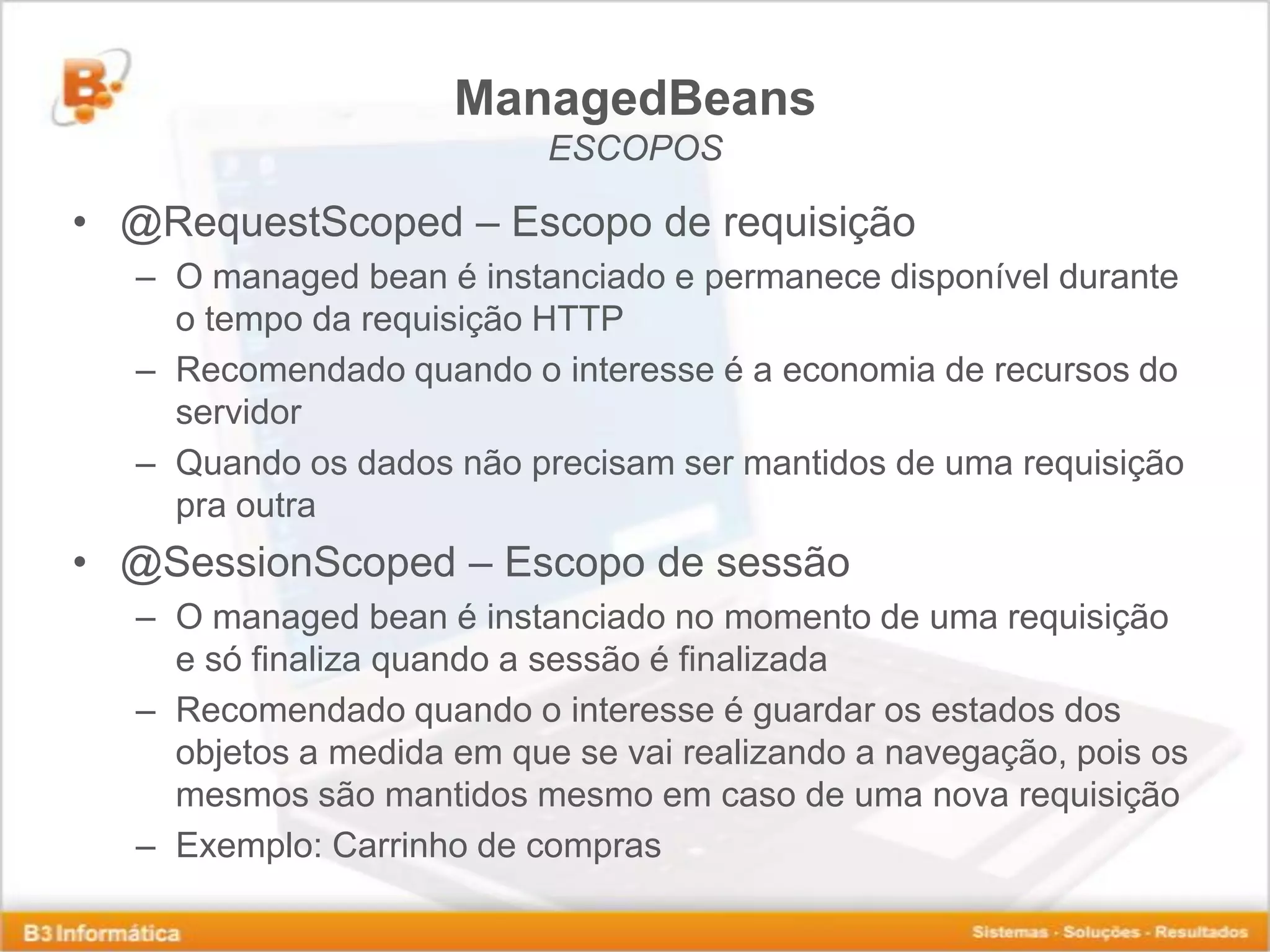 ManagedBeans ESCOPOS • @RequestScoped – Escopo de requisição – O managed bean é instanciado e permanece disponível durante o tempo da requisição HTTP – Recomendado quando o interesse é a economia de recursos do servidor – Quando os dados não precisam ser mantidos de uma requisição pra outra • @SessionScoped – Escopo de sessão – O managed bean é instanciado no momento de uma requisição e só finaliza quando a sessão é finalizada – Recomendado quando o interesse é guardar os estados dos objetos a medida em que se vai realizando a navegação, pois os mesmos são mantidos mesmo em caso de uma nova requisição – Exemplo: Carrinho de compras 