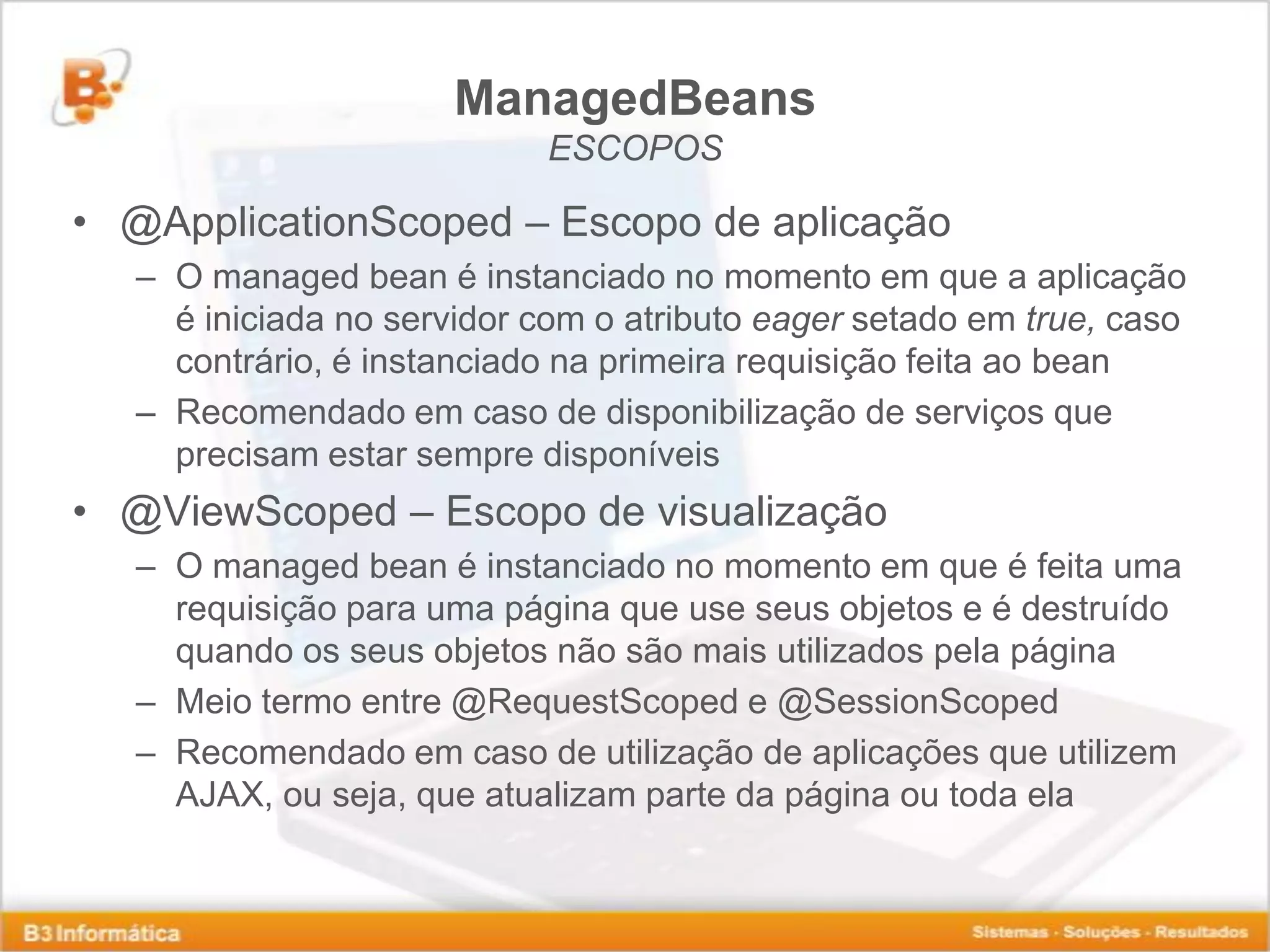 ManagedBeans ESCOPOS • @ApplicationScoped – Escopo de aplicação – O managed bean é instanciado no momento em que a aplicação é iniciada no servidor com o atributo eager setado em true, caso contrário, é instanciado na primeira requisição feita ao bean – Recomendado em caso de disponibilização de serviços que precisam estar sempre disponíveis • @ViewScoped – Escopo de visualização – O managed bean é instanciado no momento em que é feita uma requisição para uma página que use seus objetos e é destruído quando os seus objetos não são mais utilizados pela página – Meio termo entre @RequestScoped e @SessionScoped – Recomendado em caso de utilização de aplicações que utilizem AJAX, ou seja, que atualizam parte da página ou toda ela 