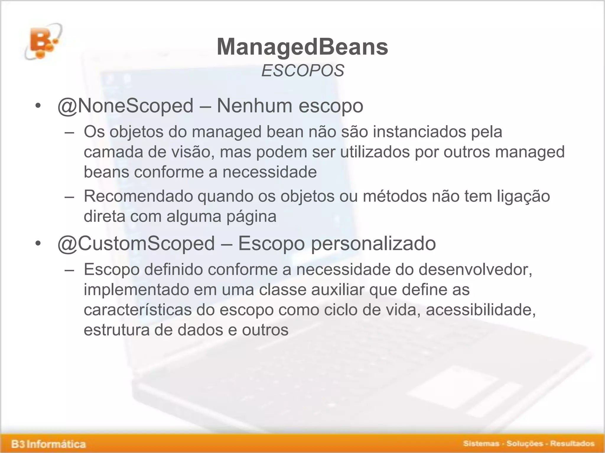 ManagedBeans ESCOPOS • @NoneScoped – Nenhum escopo – Os objetos do managed bean não são instanciados pela camada de visão, mas podem ser utilizados por outros managed beans conforme a necessidade – Recomendado quando os objetos ou métodos não tem ligação direta com alguma página • @CustomScoped – Escopo personalizado – Escopo definido conforme a necessidade do desenvolvedor, implementado em uma classe auxiliar que define as características do escopo como ciclo de vida, acessibilidade, estrutura de dados e outros 