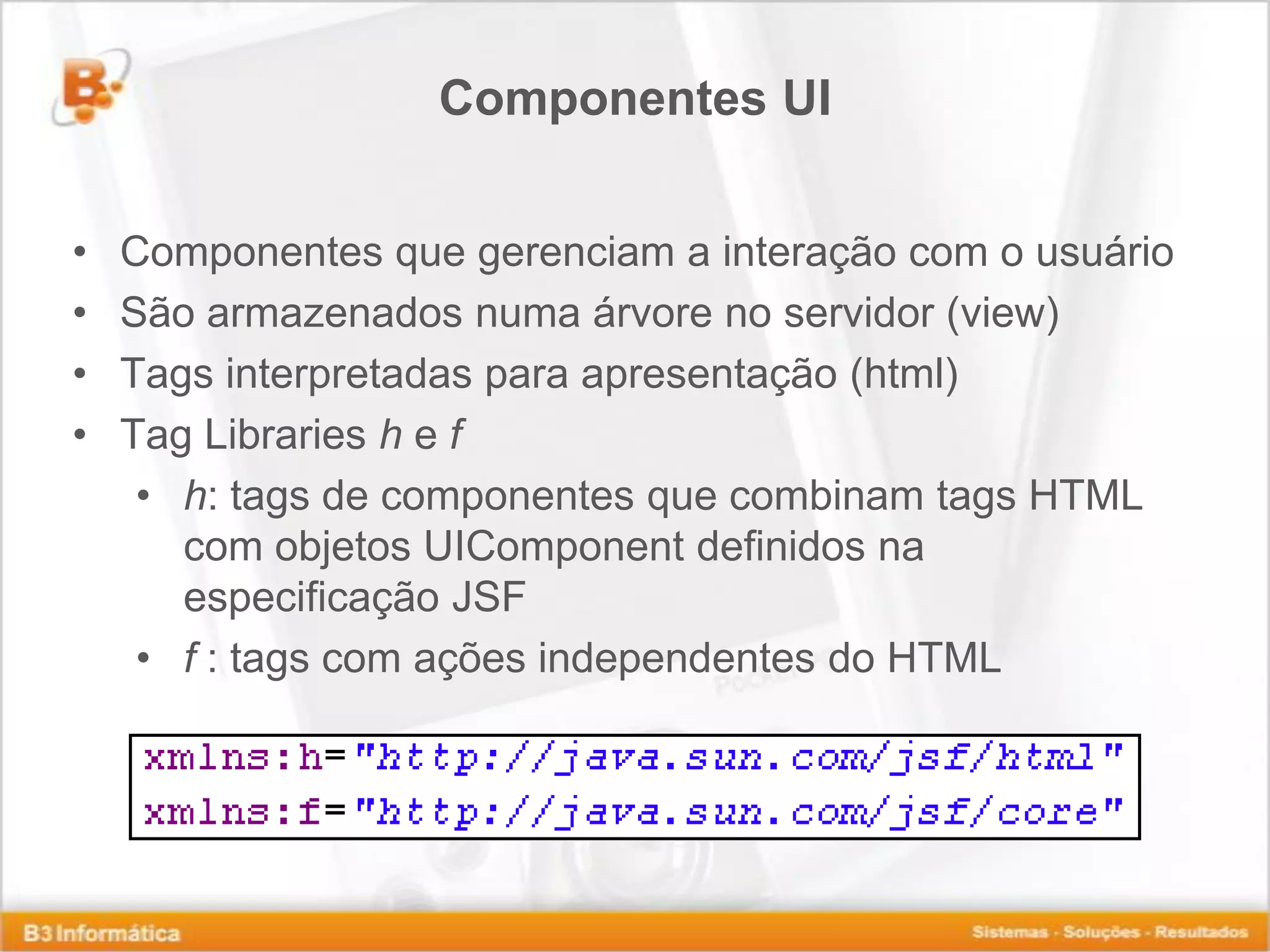 Componentes UI • Componentes que gerenciam a interação com o usuário • São armazenados numa árvore no servidor (view) • Tags interpretadas para apresentação (html) • Tag Libraries h e f • h: tags de componentes que combinam tags HTML com objetos UIComponent definidos na especificação JSF • f : tags com ações independentes do HTML 