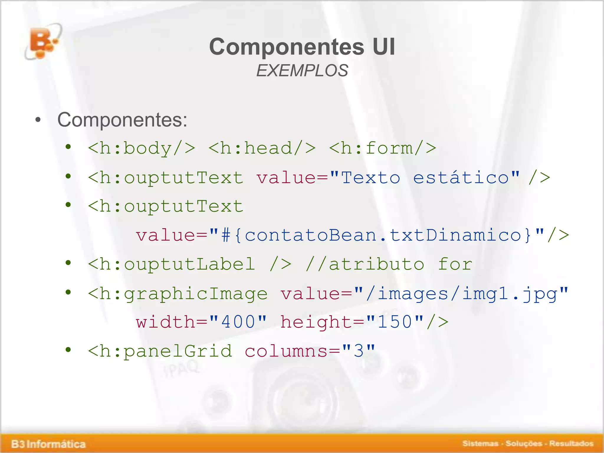 Componentes UI EXEMPLOS • Componentes: • <h:body/> <h:head/> <h:form/> • <h:ouptutText value="Texto estático" /> • <h:ouptutText value="#{contatoBean.txtDinamico}"/> • <h:ouptutLabel /> //atributo for • <h:graphicImage value="/images/img1.jpg" width="400" height="150"/> • <h:panelGrid columns="3" 