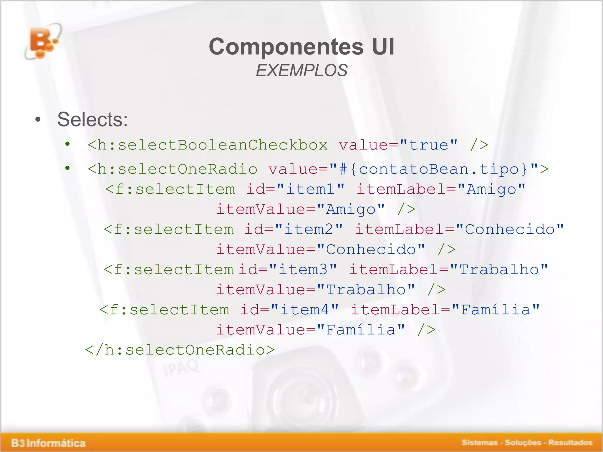 Componentes UI EXEMPLOS • Selects: • <h:selectBooleanCheckbox value="true" /> • <h:selectOneRadio value="#{contatoBean.tipo}"> <f:selectItem id="item1" itemLabel="Amigo" itemValue="Amigo" /> <f:selectItem id="item2" itemLabel="Conhecido" itemValue="Conhecido" /> <f:selectItem id="item3" itemLabel="Trabalho" itemValue="Trabalho" /> <f:selectItem id="item4" itemLabel="Família" itemValue="Família" /> </h:selectOneRadio> 