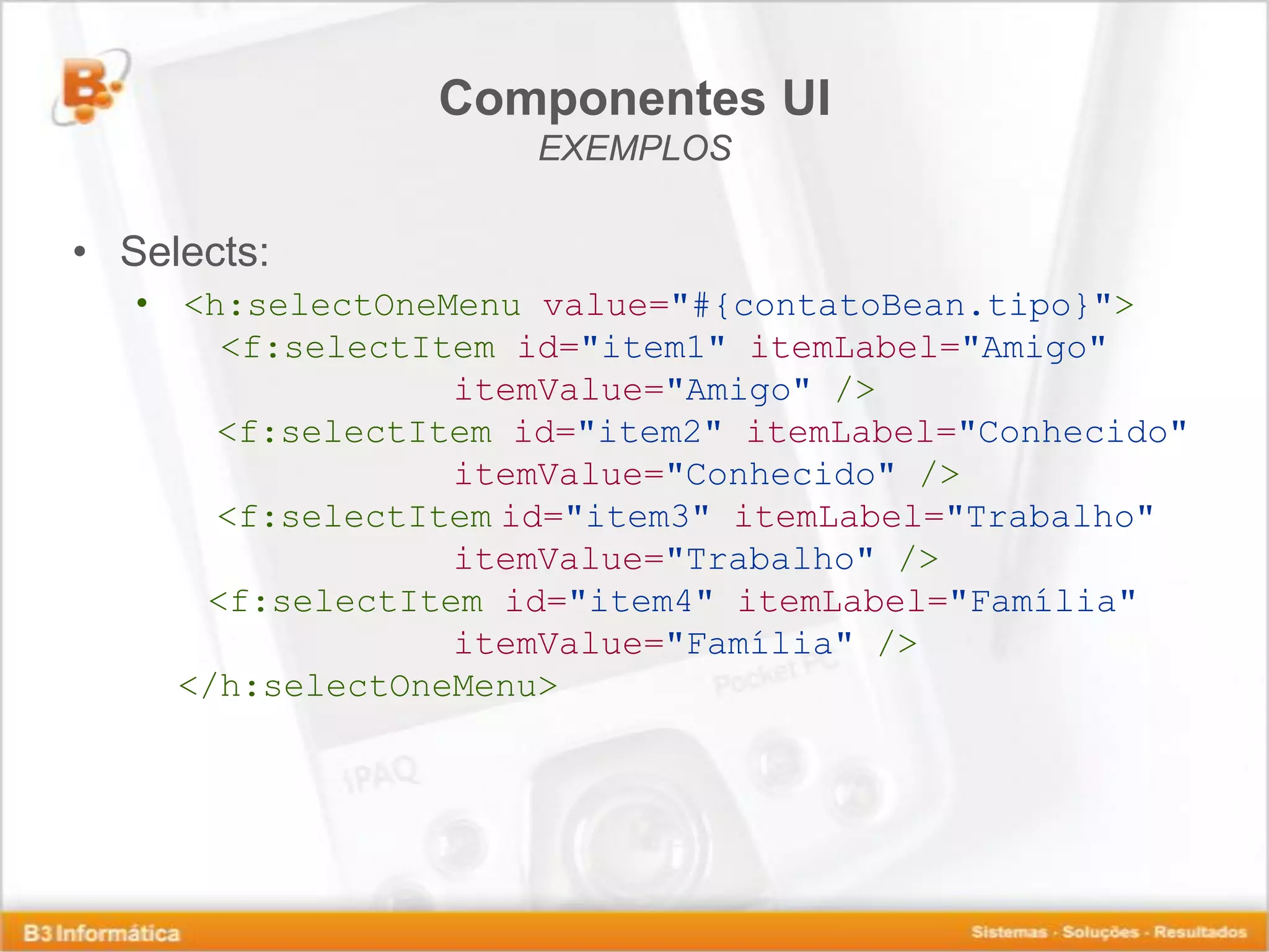Componentes UI EXEMPLOS • Selects: • <h:selectOneMenu value="#{contatoBean.tipo}"> <f:selectItem id="item1" itemLabel="Amigo" itemValue="Amigo" /> <f:selectItem id="item2" itemLabel="Conhecido" itemValue="Conhecido" /> <f:selectItem id="item3" itemLabel="Trabalho" itemValue="Trabalho" /> <f:selectItem id="item4" itemLabel="Família" itemValue="Família" /> </h:selectOneMenu> 