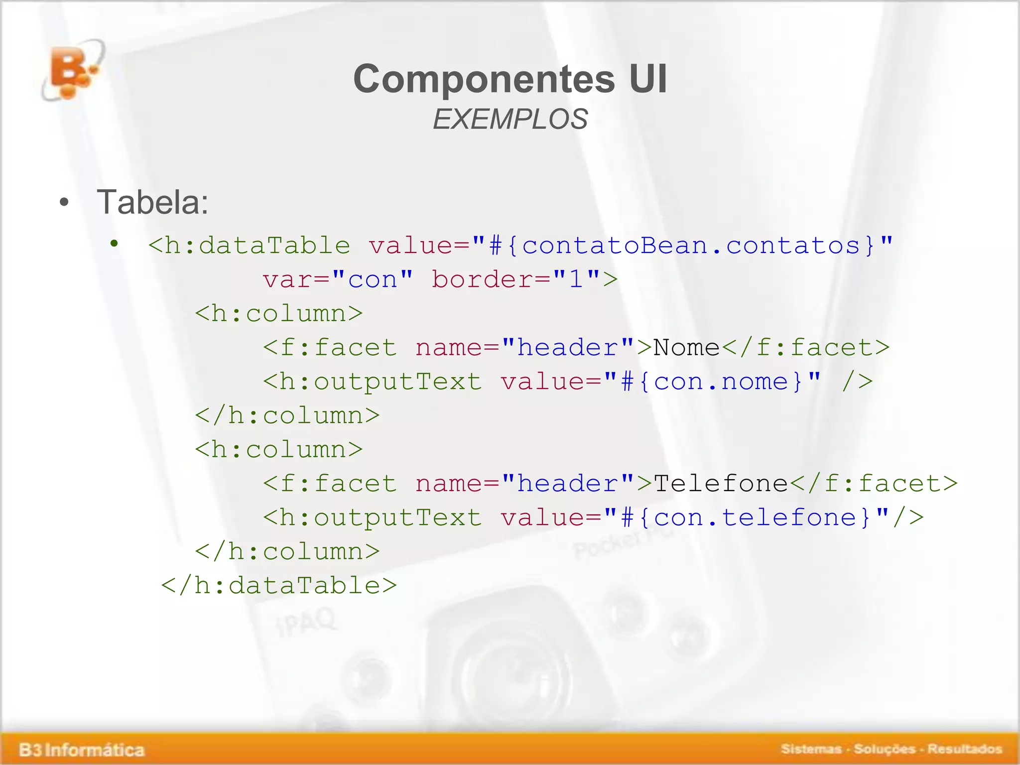 Componentes UI EXEMPLOS • Tabela: • <h:dataTable value="#{contatoBean.contatos}" var="con" border="1"> <h:column> <f:facet name="header">Nome</f:facet> <h:outputText value="#{con.nome}" /> </h:column> <h:column> <f:facet name="header">Telefone</f:facet> <h:outputText value="#{con.telefone}"/> </h:column> </h:dataTable> 