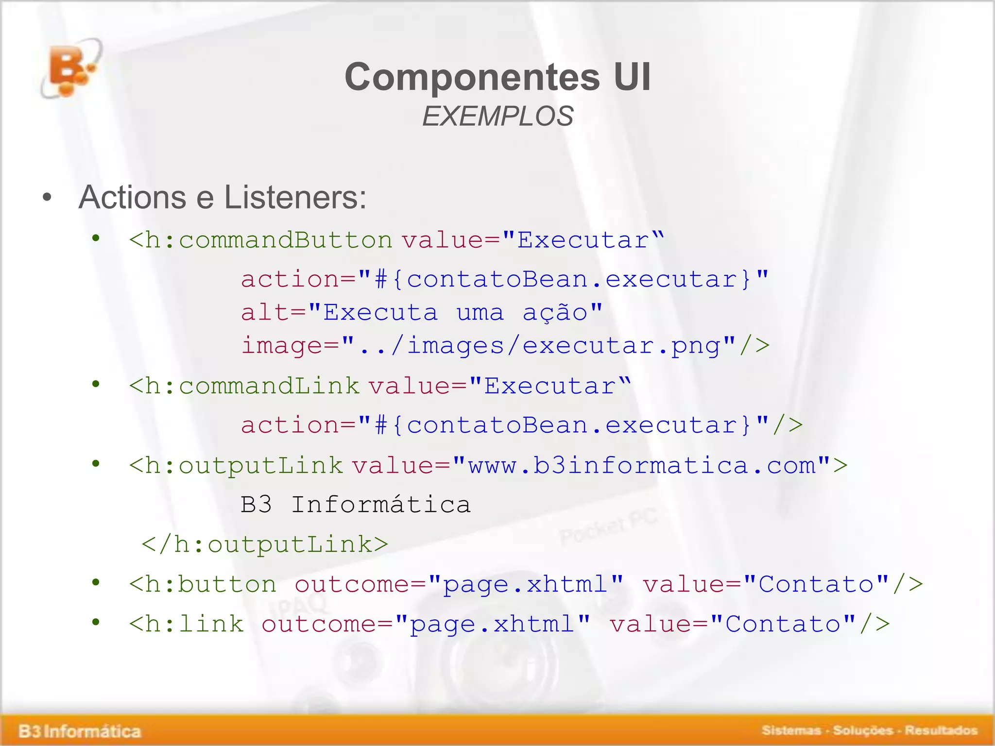 Componentes UI EXEMPLOS • Actions e Listeners: • <h:commandButton value="Executar“ action="#{contatoBean.executar}" alt="Executa uma ação" image="../images/executar.png"/> • <h:commandLink value="Executar“ action="#{contatoBean.executar}"/> • <h:outputLink value="www.b3informatica.com"> B3 Informática </h:outputLink> • <h:button outcome="page.xhtml" value="Contato"/> • <h:link outcome="page.xhtml" value="Contato"/> 