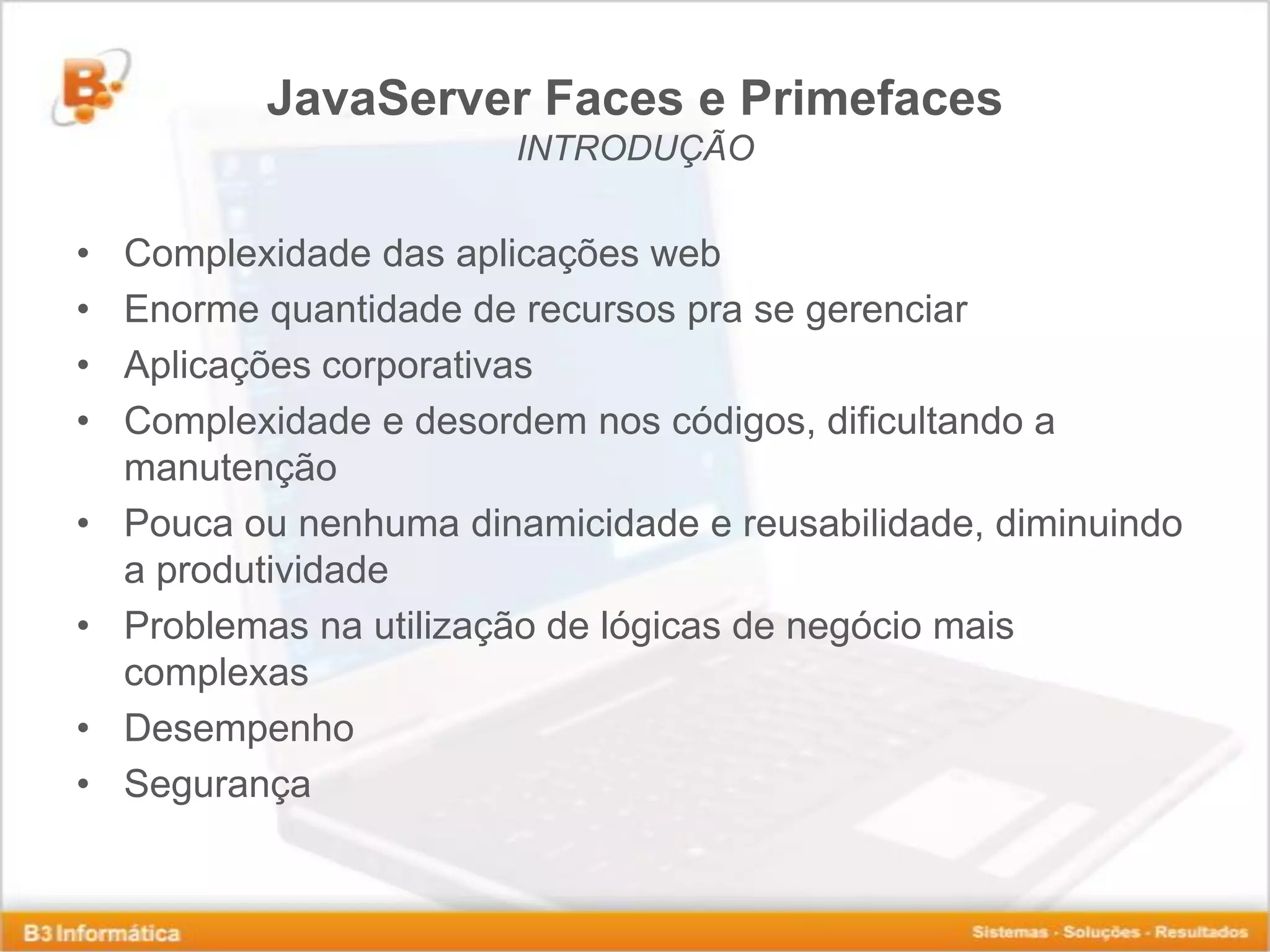 JavaServer Faces e Primefaces INTRODUÇÃO • Complexidade das aplicações web • Enorme quantidade de recursos pra se gerenciar • Aplicações corporativas • Complexidade e desordem nos códigos, dificultando a manutenção • Pouca ou nenhuma dinamicidade e reusabilidade, diminuindo a produtividade • Problemas na utilização de lógicas de negócio mais complexas • Desempenho • Segurança 