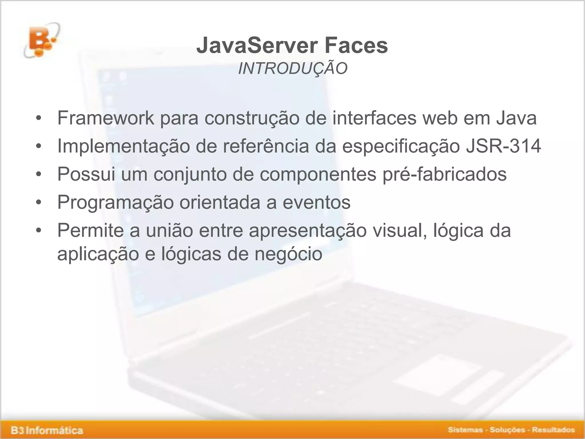JavaServer Faces INTRODUÇÃO • Framework para construção de interfaces web em Java • Implementação de referência da especificação JSR-314 • Possui um conjunto de componentes pré-fabricados • Programação orientada a eventos • Permite a união entre apresentação visual, lógica da aplicação e lógicas de negócio 