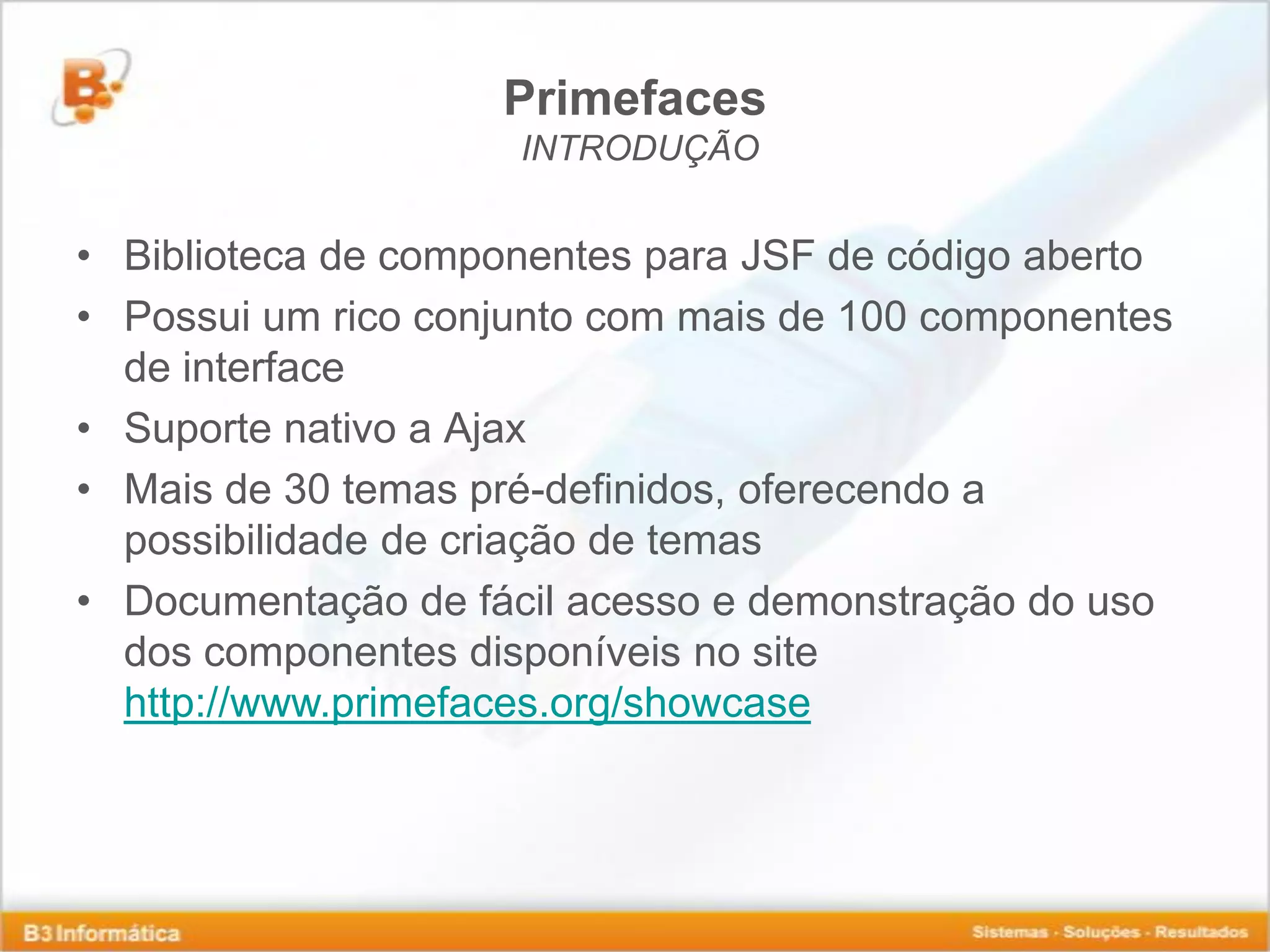 Primefaces INTRODUÇÃO • Biblioteca de componentes para JSF de código aberto • Possui um rico conjunto com mais de 100 componentes de interface • Suporte nativo a Ajax • Mais de 30 temas pré-definidos, oferecendo a possibilidade de criação de temas • Documentação de fácil acesso e demonstração do uso dos componentes disponíveis no site http://www.primefaces.org/showcase 
