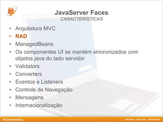 JavaServer Faces
                    CARACTERÍSTICAS

•   Arquitetura MVC
•   RAD
•   ManagedBeans
•   Os componentes UI se mantém sincronizados com
    objetos java do lado servidor
•   Validators
•   Converters
•   Eventos e Listeners
•   Controle de Navegação
•   Mensagens
•   Internacionalização
 