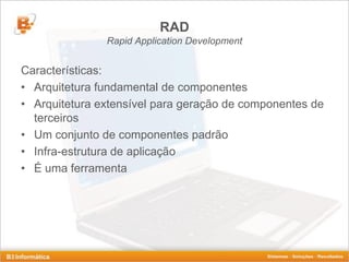 RAD
               Rapid Application Development


Características:
• Arquitetura fundamental de componentes
• Arquitetura extensível para geração de componentes de
  terceiros
• Um conjunto de componentes padrão
• Infra-estrutura de aplicação
• É uma ferramenta
 