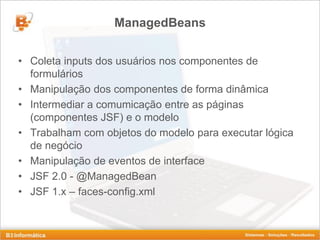 ManagedBeans


• Coleta inputs dos usuários nos componentes de
  formulários
• Manipulação dos componentes de forma dinâmica
• Intermediar a comumicação entre as páginas
  (componentes JSF) e o modelo
• Trabalham com objetos do modelo para executar lógica
  de negócio
• Manipulação de eventos de interface
• JSF 2.0 - @ManagedBean
• JSF 1.x – faces-config.xml
 
