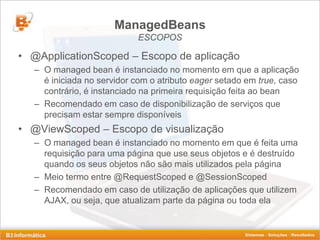 ManagedBeans
                            ESCOPOS

• @ApplicationScoped – Escopo de aplicação
   – O managed bean é instanciado no momento em que a aplicação
     é iniciada no servidor com o atributo eager setado em true, caso
     contrário, é instanciado na primeira requisição feita ao bean
   – Recomendado em caso de disponibilização de serviços que
     precisam estar sempre disponíveis
• @ViewScoped – Escopo de visualização
   – O managed bean é instanciado no momento em que é feita uma
     requisição para uma página que use seus objetos e é destruído
     quando os seus objetos não são mais utilizados pela página
   – Meio termo entre @RequestScoped e @SessionScoped
   – Recomendado em caso de utilização de aplicações que utilizem
     AJAX, ou seja, que atualizam parte da página ou toda ela
 