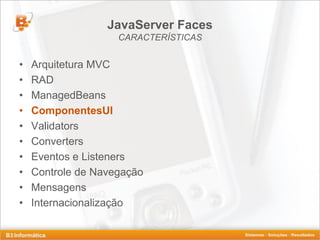 JavaServer Faces
                    CARACTERÍSTICAS


•   Arquitetura MVC
•   RAD
•   ManagedBeans
•   ComponentesUI
•   Validators
•   Converters
•   Eventos e Listeners
•   Controle de Navegação
•   Mensagens
•   Internacionalização
 