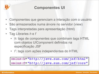 Componentes UI


•   Componentes que gerenciam a interação com o usuário
•   São armazenados numa árvore no servidor (view)
•   Tags interpretadas para apresentação (html)
•   Tag Libraries h e f
     • h: tags de componentes que combinam tags HTML
       com objetos UIComponent definidos na
       especificação JSF
     • f : tags com ações independentes do HTML
 