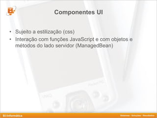 Componentes UI


• Sujeito a estilização (css)
• Interação com funções JavaScript e com objetos e
  métodos do lado servidor (ManagedBean)
 