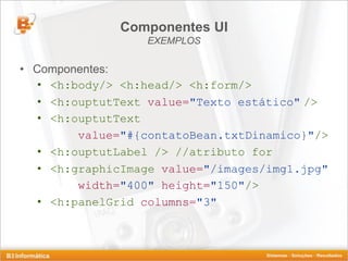 Componentes UI
                  EXEMPLOS

• Componentes:
   • <h:body/> <h:head/> <h:form/>
   • <h:ouptutText value="Texto estático" />
   • <h:ouptutText
         value="#{contatoBean.txtDinamico}"/>
   • <h:ouptutLabel /> //atributo for
   • <h:graphicImage value="/images/img1.jpg"
         width="400" height="150"/>
   • <h:panelGrid columns="3"
 