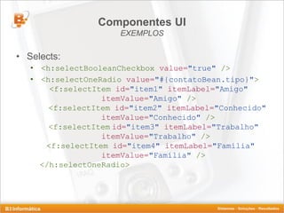 Componentes UI
                      EXEMPLOS

• Selects:
   • <h:selectBooleanCheckbox value="true" />
   • <h:selectOneRadio value="#{contatoBean.tipo}">
       <f:selectItem id="item1" itemLabel="Amigo"
                  itemValue="Amigo" />
       <f:selectItem id="item2" itemLabel="Conhecido"
                  itemValue="Conhecido" />
       <f:selectItem id="item3" itemLabel="Trabalho"
                  itemValue="Trabalho" />
      <f:selectItem id="item4" itemLabel="Família"
                  itemValue="Família" />
     </h:selectOneRadio>
 