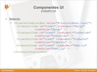 Componentes UI
                     EXEMPLOS

• Selects:
   • <h:selectOneListBox value="#{contatoBean.tipo}">
       <f:selectItem id="item1" itemLabel="Amigo"
                  itemValue="Amigo" />
       <f:selectItem id="item2" itemLabel="Conhecido"
                  itemValue="Conhecido" />
       <f:selectItem id="item3" itemLabel="Trabalho"
                  itemValue="Trabalho" />
      <f:selectItem id="item4" itemLabel="Família"
                  itemValue="Família" />
     </h:selectOneListBox>
 