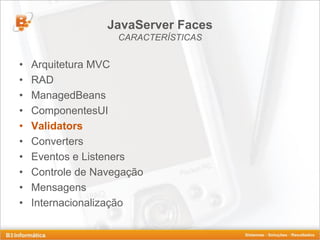 JavaServer Faces
                    CARACTERÍSTICAS


•   Arquitetura MVC
•   RAD
•   ManagedBeans
•   ComponentesUI
•   Validators
•   Converters
•   Eventos e Listeners
•   Controle de Navegação
•   Mensagens
•   Internacionalização
 