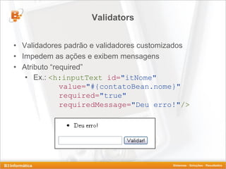 Validators


• Validadores padrão e validadores customizados
• Impedem as ações e exibem mensagens
• Atributo “required”
   • Ex.: <h:inputText id="itNome"
              value="#{contatoBean.nome}"
              required="true"
              requiredMessage="Deu erro!"/>
 