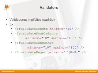 Validators


• Validadores implícitos (padrão)
• Ex.:
   • <f:validateLength maximum="10" />
   • <f:validateDoubleRange
            minimum="10" maximum="100" />
   • <f:validateLongRange
              minimum="10" maximum="100" />
   • <f:validateRegex pattern=" ^[0-9]" />
 