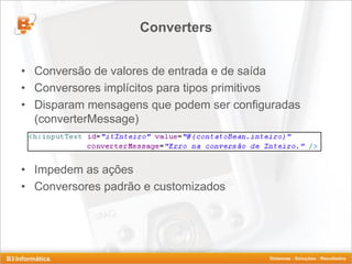 Converters


• Conversão de valores de entrada e de saída
• Conversores implícitos para tipos primitivos
• Disparam mensagens que podem ser configuradas
  (converterMessage)



• Impedem as ações
• Conversores padrão e customizados
 