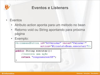 Eventos e Listeners


• Eventos
   • Atributo action aponta para um método no bean
   • Retorno void ou String apontando para próxima
     página
   • Exemplo:
 