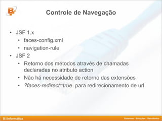 Controle de Navegação


• JSF 1.x
   • faces-config.xml
   • navigation-rule
• JSF 2
   • Retorno dos métodos através de chamadas
     declaradas no atributo action
   • Não há necessidade de retorno das extensões
   • ?faces-redirect=true para redirecionamento de url
 