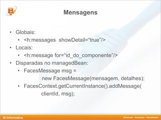 Mensagens


• Globais:
   • <h:messages showDetail=“true”/>
• Locais:
   • <h:message for=“id_do_componente”/>
• Disparadas no managedBean:
   • FacesMessage msg =
            new FacesMessage(mensagem, detalhes);
   • FacesContext.getCurrentInstance().addMessage(
           clientId, msg);
 