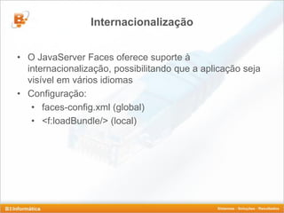 Internacionalização


• O JavaServer Faces oferece suporte à
  internacionalização, possibilitando que a aplicação seja
  visível em vários idiomas
• Configuração:
   • faces-config.xml (global)
   • <f:loadBundle/> (local)
 