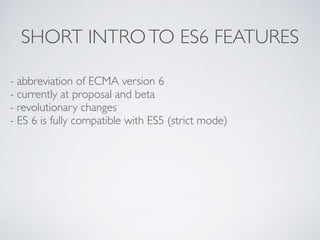 SHORT INTROTO ES6 FEATURES
- abbreviation of ECMA version 6
- currently at proposal and beta
- revolutionary changes
- ES 6 is fully compatible with ES5 (strict mode)
 