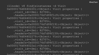@wa7son
(llnode) v8 findjsinstances -d Visit
0x0000176d04402201:<Object: Visit properties {
.visit_id=<Smi: 82704>,
.headers=0x0000176d7d99f1c9:<Object: Object>}>
0x0000176d04402229:<Object: Visit properties {
.visit_id=<Smi: 82705>,
.headers=0x0000176d7d99f191:<Object: Object>}>
0x0000176d04402251:<Object: Visit properties {
.visit_id=<Smi: 82706>,
.headers=0x0000176d7d99f159:<Object: Object>}>
0x0000176d04402279:<Object: Visit properties {
.visit_id=<Smi: 82707>,
.headers=0x0000176d7d99f121:<Object: Object>}>
0x0000176d044022a1:<Object: Visit properties {
.visit_id=<Smi: 82708>,
.headers=0x0000176d7d99f0e9:<Object: Object>}>
 