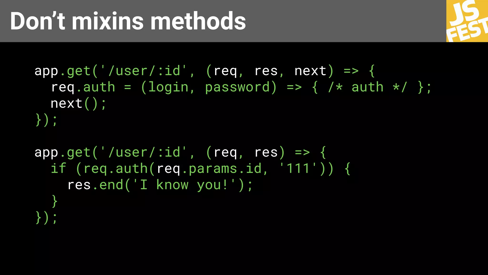 Don’t mixins methods
app.get('/user/:id', (req, res, next) => {
req.auth = (login, password) => { /* auth */ };
next();
});
app.get('/user/:id', (req, res) => {
if (req.auth(req.params.id, '111')) {
res.end('I know you!');
}
});
 