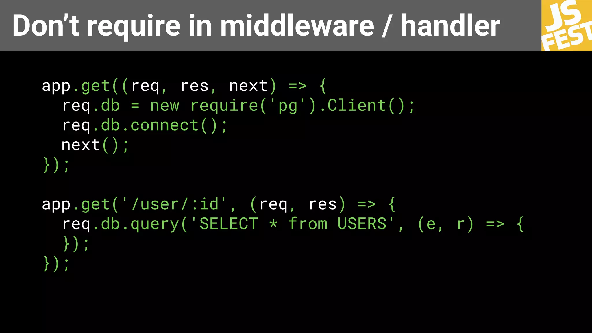 Don’t require in middleware / handler
app.get((req, res, next) => {
req.db = new require('pg').Client();
req.db.connect();
next();
});
app.get('/user/:id', (req, res) => {
req.db.query('SELECT * from USERS', (e, r) => {
});
});
 