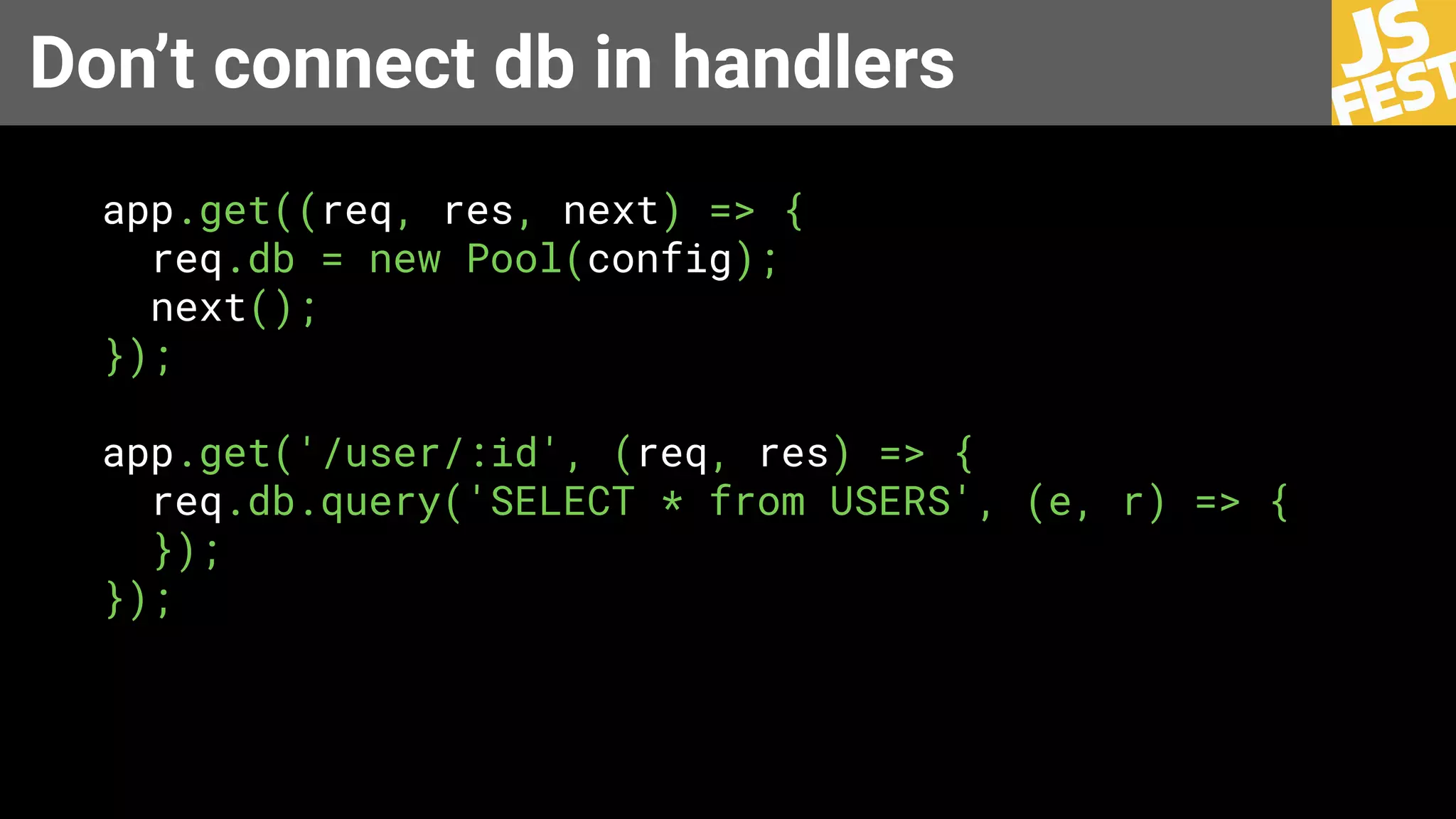 Don’t connect db in handlers
app.get((req, res, next) => {
req.db = new Pool(config);
next();
});
app.get('/user/:id', (req, res) => {
req.db.query('SELECT * from USERS', (e, r) => {
});
});
 