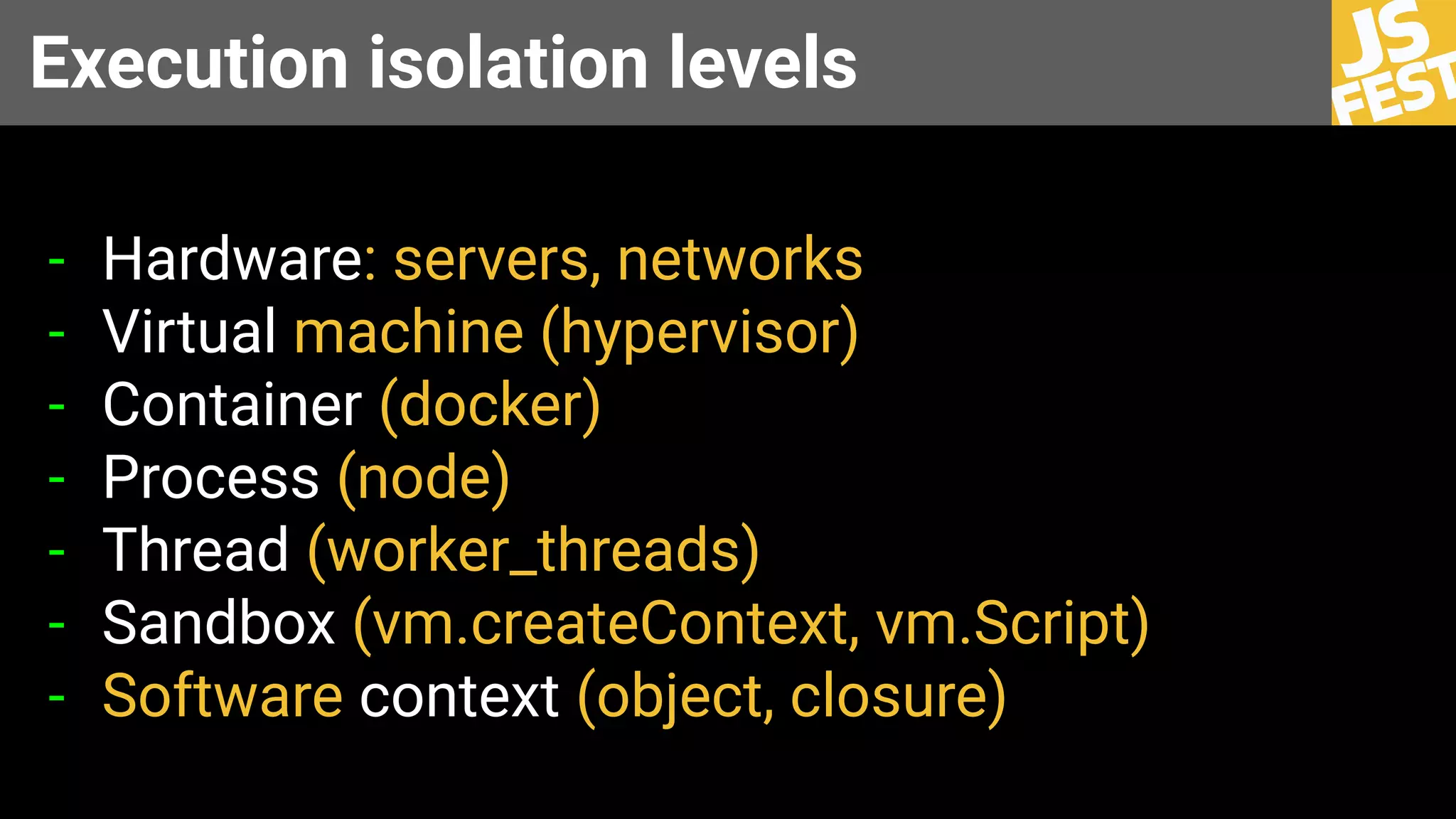 Execution isolation levels
- Hardware: servers, networks
- Virtual machine (hypervisor)
- Container (docker)
- Process (node)
- Thread (worker_threads)
- Sandbox (vm.createContext, vm.Script)
- Software context (object, closure)
 