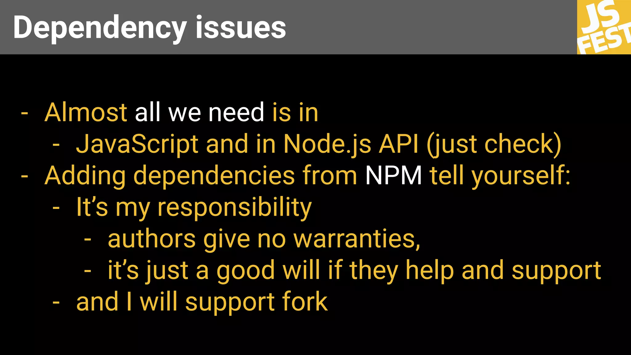 Dependency issues
- Almost all we need is in
- JavaScript and in Node.js API (just check)
- Adding dependencies from NPM tell yourself:
- It’s my responsibility
- authors give no warranties,
- it’s just a good will if they help and support
- and I will support fork
 