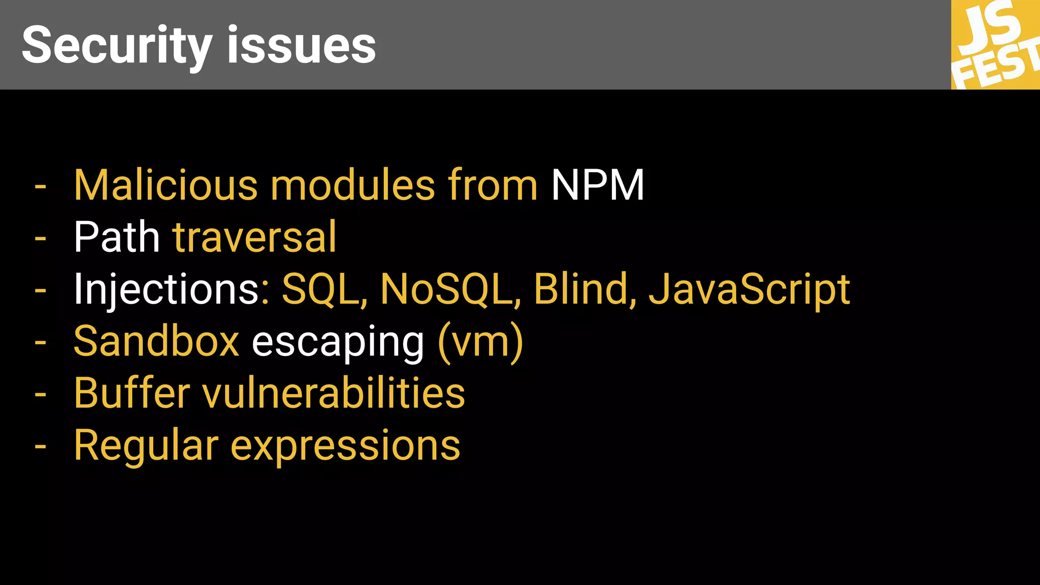 Security issues
- Malicious modules from NPM
- Path traversal
- Injections: SQL, NoSQL, Blind, JavaScript
- Sandbox escaping (vm)
- Buffer vulnerabilities
- Regular expressions
 