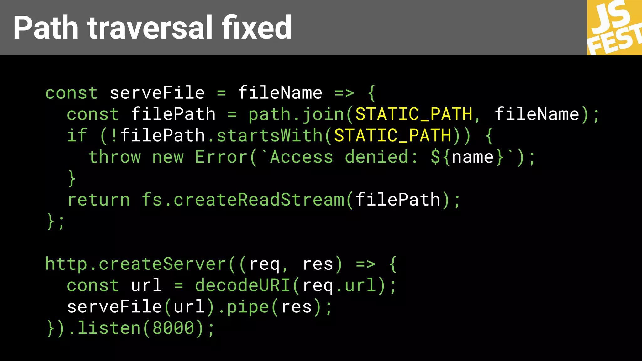 Path traversal ﬁxed
const serveFile = fileName => {
const filePath = path.join(STATIC_PATH, fileName);
if (!filePath.startsWith(STATIC_PATH)) {
throw new Error(`Access denied: ${name}`);
}
return fs.createReadStream(filePath);
};
http.createServer((req, res) => {
const url = decodeURI(req.url);
serveFile(url).pipe(res);
}).listen(8000);
 