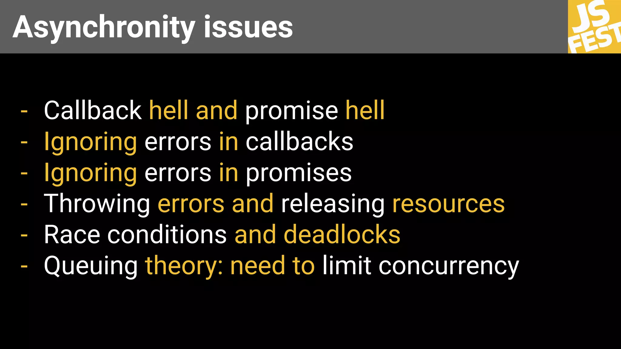 Asynchronity issues
- Callback hell and promise hell
- Ignoring errors in callbacks
- Ignoring errors in promises
- Throwing errors and releasing resources
- Race conditions and deadlocks
- Queuing theory: need to limit concurrency
 