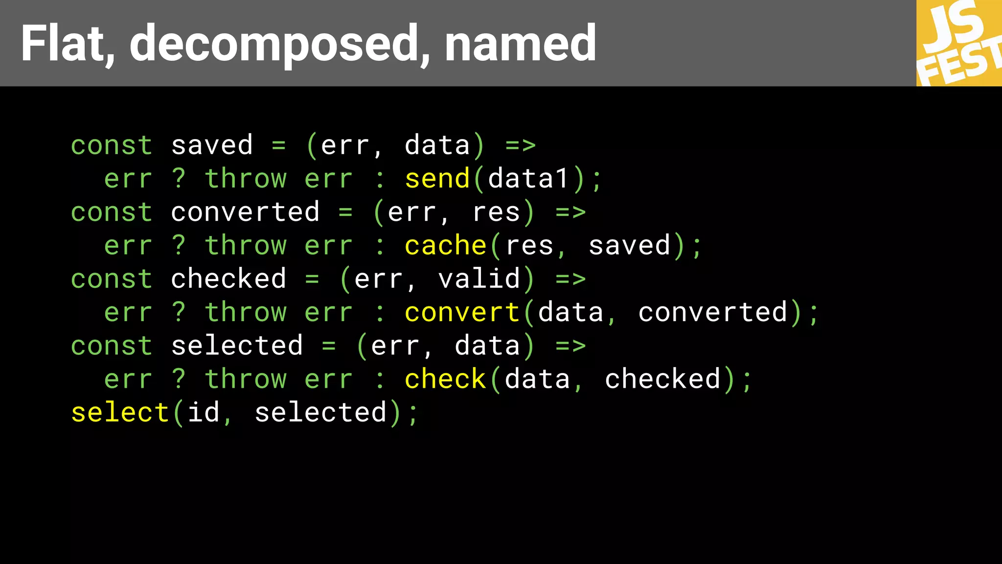 Flat, decomposed, named
const saved = (err, data) =>
err ? throw err : send(data1);
const converted = (err, res) =>
err ? throw err : сache(res, saved);
const checked = (err, valid) =>
err ? throw err : convert(data, converted);
const selected = (err, data) =>
err ? throw err : check(data, checked);
select(id, selected);
 
