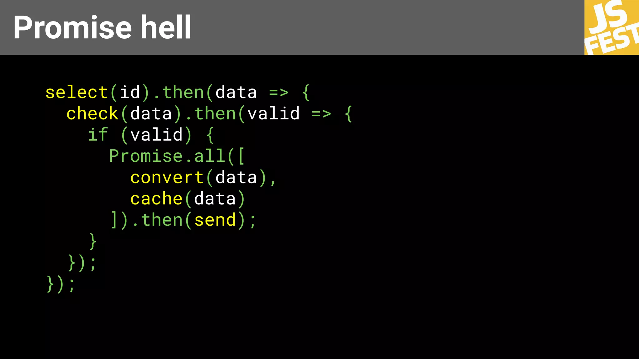 Promise hell
select(id).then(data => {
check(data).then(valid => {
if (valid) {
Promise.all([
convert(data),
cache(data)
]).then(send);
}
});
});
 