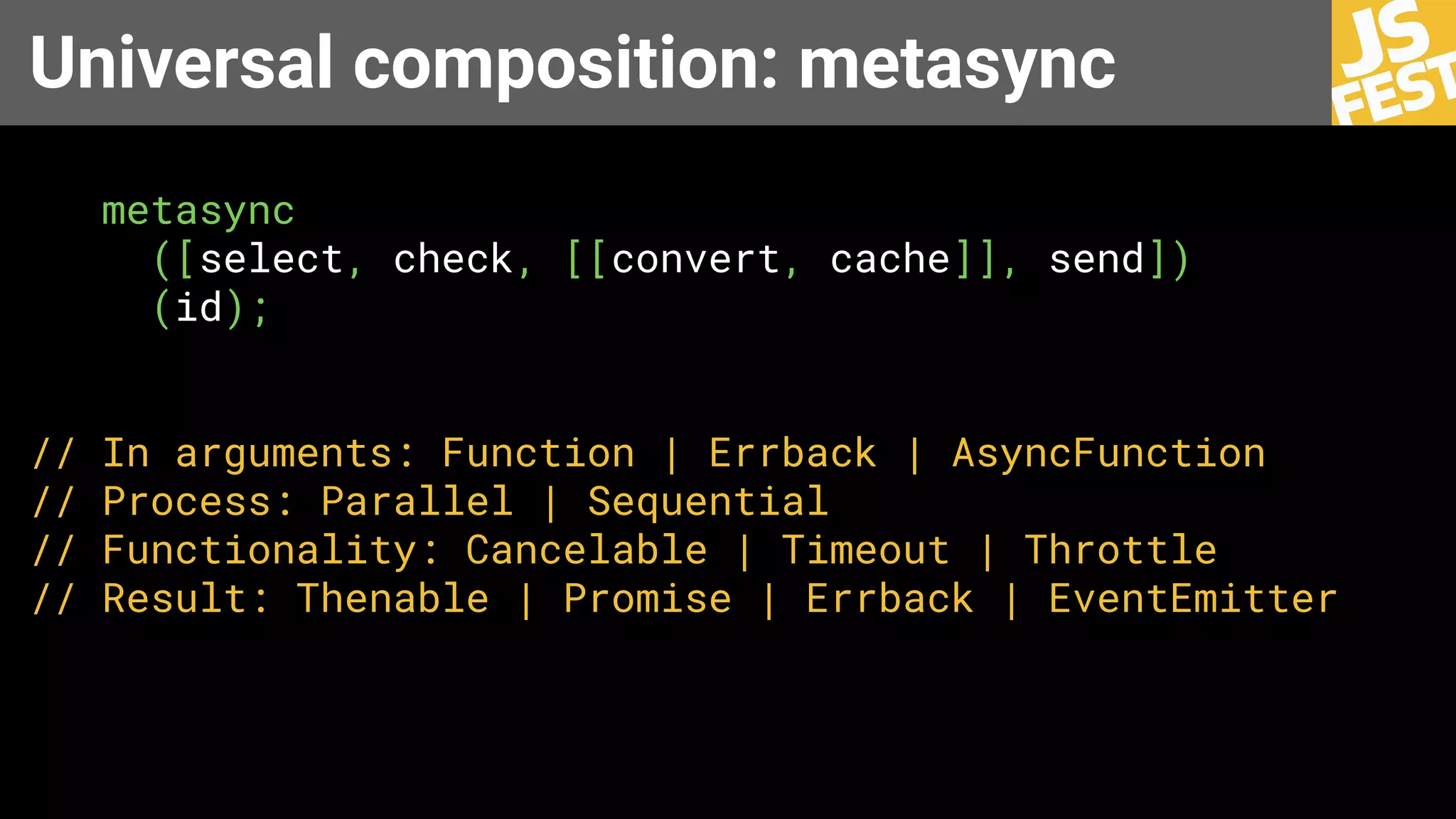 Universal composition: metasync
metasync
([select, check, [[convert, cache]], send])
(id);
// In arguments: Function | Errback | AsyncFunction
// Process: Parallel | Sequential
// Functionality: Cancelable | Timeout | Throttle
// Result: Thenable | Promise | Errback | EventEmitter
 